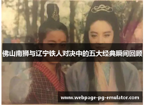 佛山南狮与辽宁铁人对决中的五大经典瞬间回顾