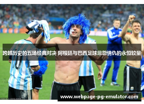 跨越历史的五场经典对决 阿根廷与巴西足球恩怨情仇的永恒较量 跨越历史的五场经典对决 阿根廷与巴西足球恩怨情仇的永恒较量
