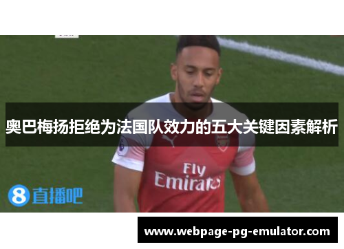 奥巴梅扬拒绝为法国队效力的五大关键因素解析 奥巴梅扬拒绝为法国队效力的五大关键因素解析