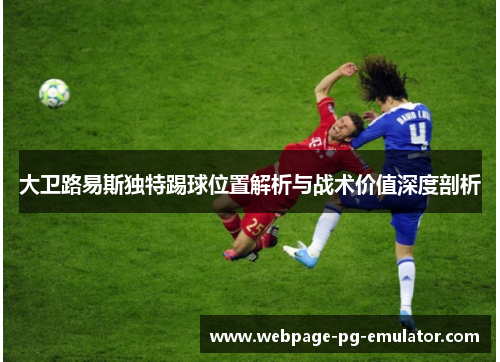 大卫路易斯独特踢球位置解析与战术价值深度剖析 大卫路易斯独特踢球位置解析与战术价值深度剖析