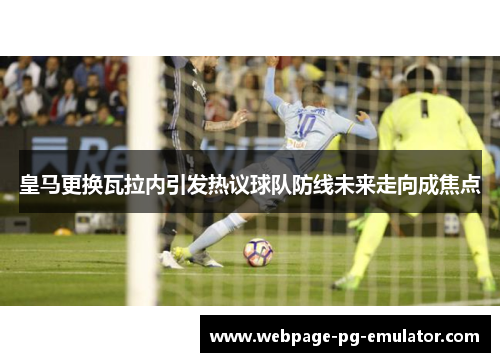皇马更换瓦拉内引发热议球队防线未来走向成焦点 皇马更换瓦拉内引发热议球队防线未来走向成焦点