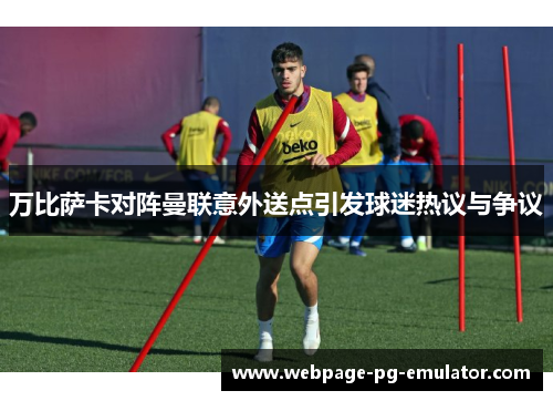 万比萨卡对阵曼联意外送点引发球迷热议与争议