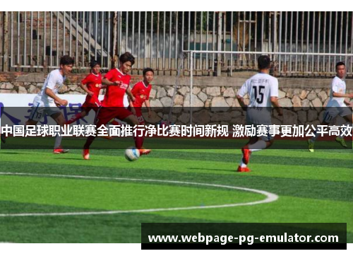 中国足球职业联赛全面推行净比赛时间新规 激励赛事更加公平高效 中国足球职业联赛全面推行净比赛时间新规 激励赛事更加公平高效