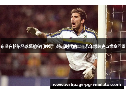 布冯在帕尔马落幕的守门传奇与跨越时代的二十八年绿茵史诗终章回望 布冯在帕尔马落幕的守门传奇与跨越时代的二十八年绿茵史诗终章回望